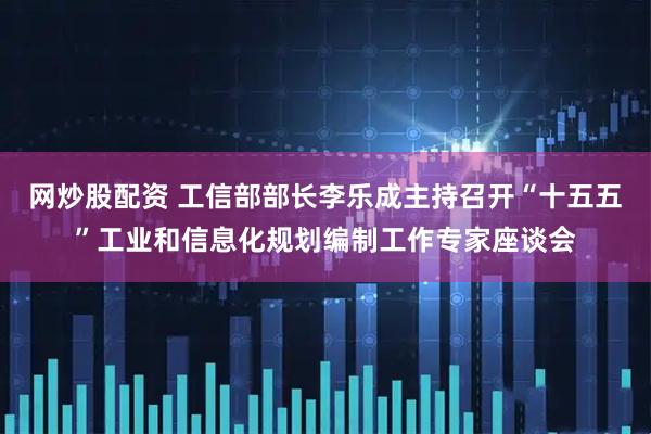 网炒股配资 工信部部长李乐成主持召开“十五五”工业和信息化规划编制工作专家座谈会