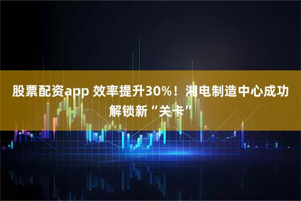 股票配资app 效率提升30%！湘电制造中心成功解锁新“关卡”