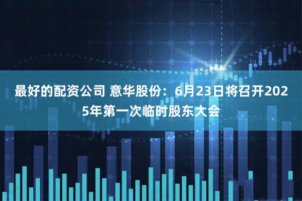 最好的配资公司 意华股份：6月23日将召开2025年第一次临时股东大会