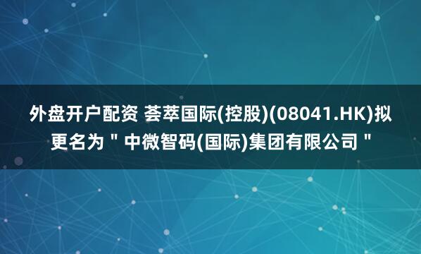 外盘开户配资 荟萃国际(控股)(08041.HK)拟更名为＂中微智码(国际)集团有限公司＂