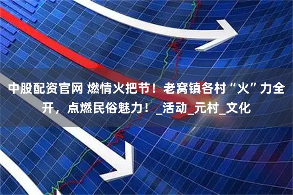 中股配资官网 燃情火把节！老窝镇各村“火”力全开，点燃民俗魅力！_活动_元村_文化
