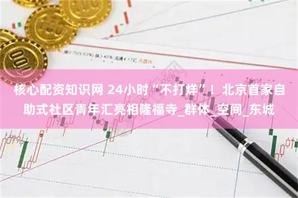 核心配资知识网 24小时“不打烊”！北京首家自助式社区青年汇亮相隆福寺_群体_空间_东城