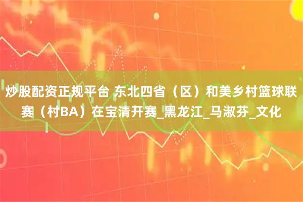 炒股配资正规平台 东北四省（区）和美乡村篮球联赛（村BA）在宝清开赛_黑龙江_马淑芬_文化