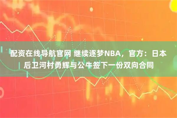 配资在线导航官网 继续逐梦NBA，官方：日本后卫河村勇辉与公牛签下一份双向合同